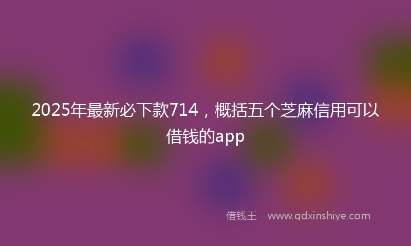 2025年最新必下款714，概括五个芝麻信用可以借钱的app