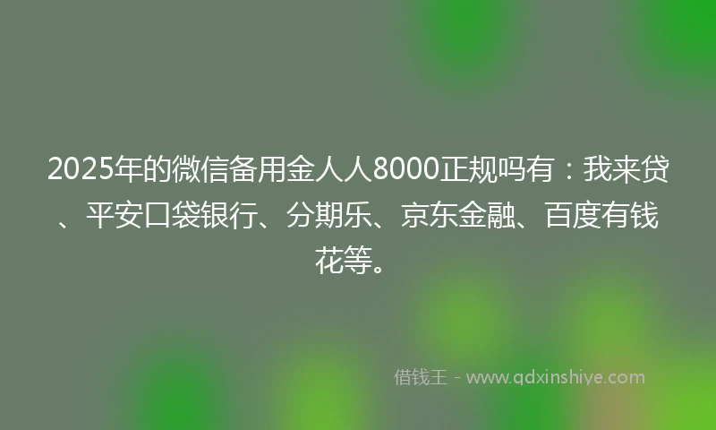 2025年的微信备用金人人8000正规吗有：我来贷、平安口袋银行、分期乐、京东金融、百度有钱花等。