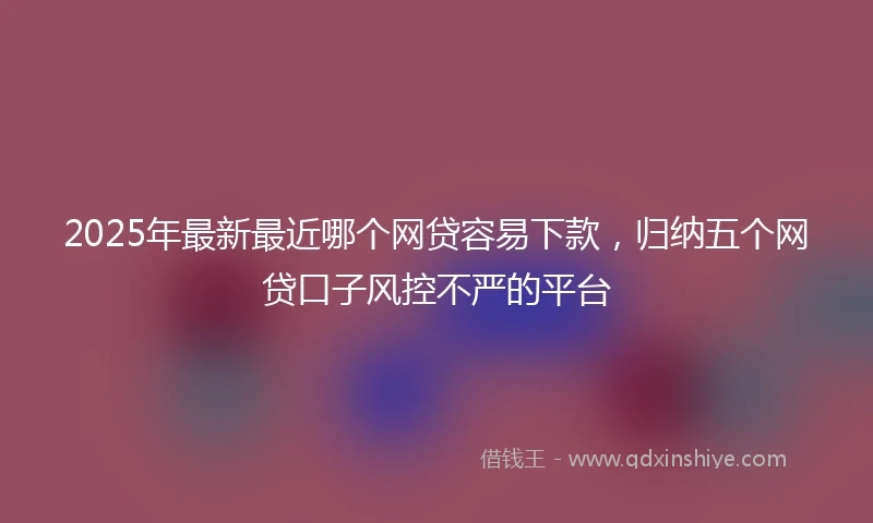 2025年最新最近哪个网贷容易下款，归纳五个网贷口子风控不严的平台