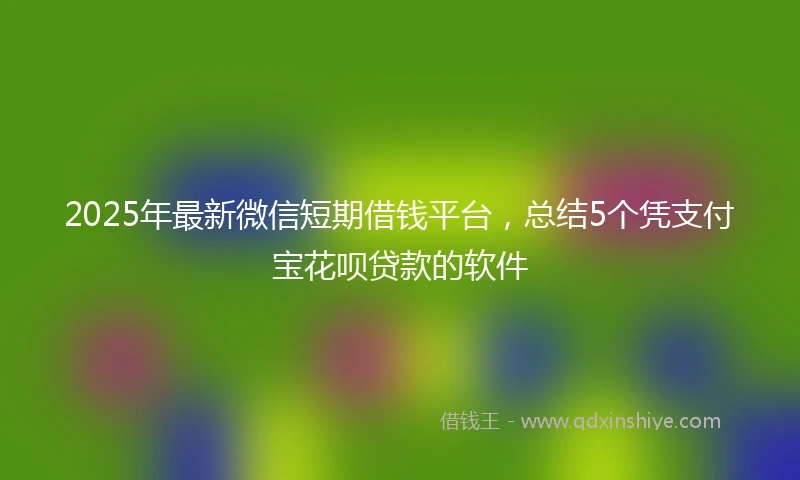 2025年最新微信短期借钱平台，总结5个凭支付宝花呗贷款的软件