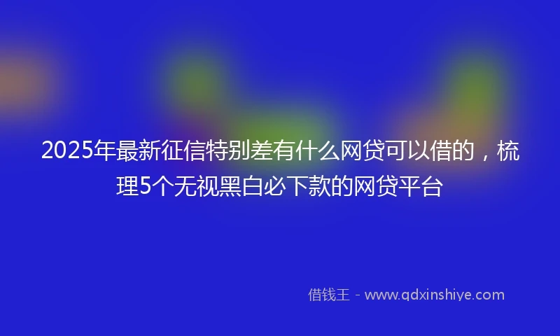 2025年最新征信特别差有什么网贷可以借的，梳理5个无视黑白必下款的网贷平台