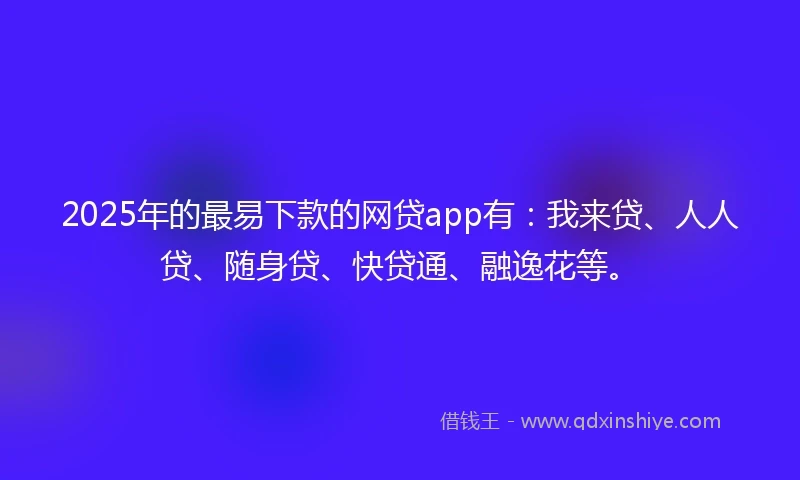 2025年的最易下款的网贷app有：我来贷、人人贷、随身贷、快贷通、融逸花等。