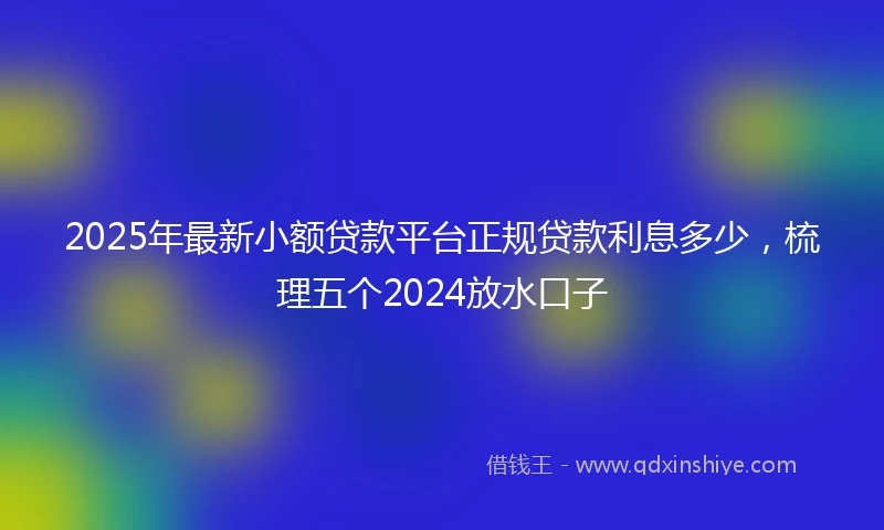 2025年最新小额贷款平台正规贷款利息多少，梳理五个2024放水口子