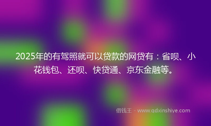 2025年的有驾照就可以贷款的网贷有：省呗、小花钱包、还呗、快贷通、京东金融等。