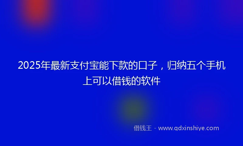2025年最新支付宝能下款的口子，归纳五个手机上可以借钱的软件