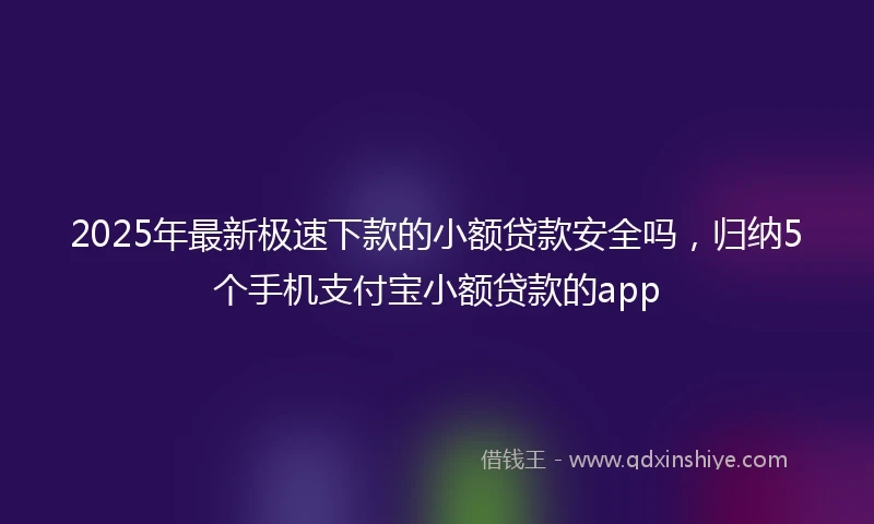 2025年最新极速下款的小额贷款安全吗，归纳5个手机支付宝小额贷款的app