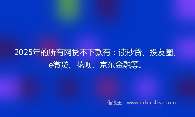 2025年的所有网贷不下款有：读秒贷、投友圈、e微贷、花呗、京东金融等。