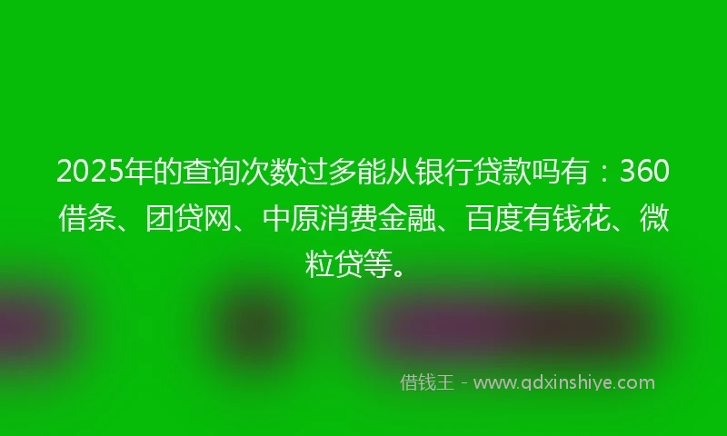 2025年的查询次数过多能从银行贷款吗有：360借条、团贷网、中原消费金融、百度有钱花、微粒贷等。