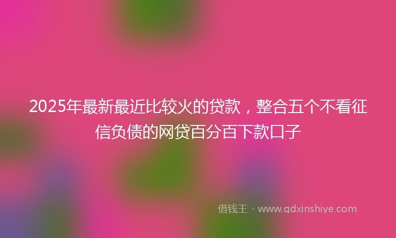 2025年最新最近比较火的贷款，整合五个不看征信负债的网贷百分百下款口子