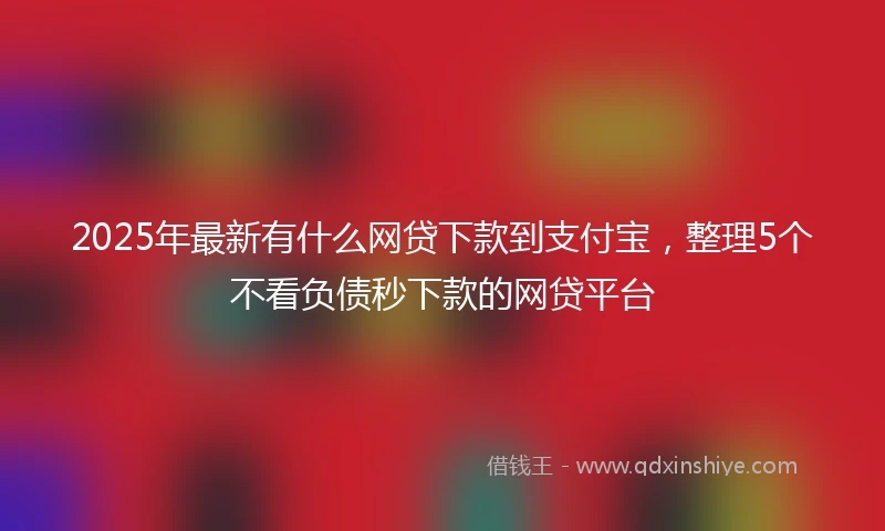 2025年最新有什么网贷下款到支付宝，整理5个不看负债秒下款的网贷平台