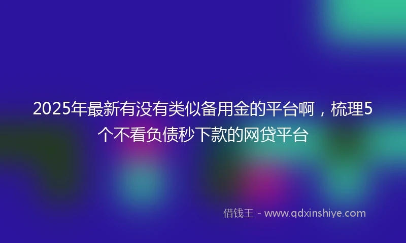 2025年最新有没有类似备用金的平台啊，梳理5个不看负债秒下款的网贷平台