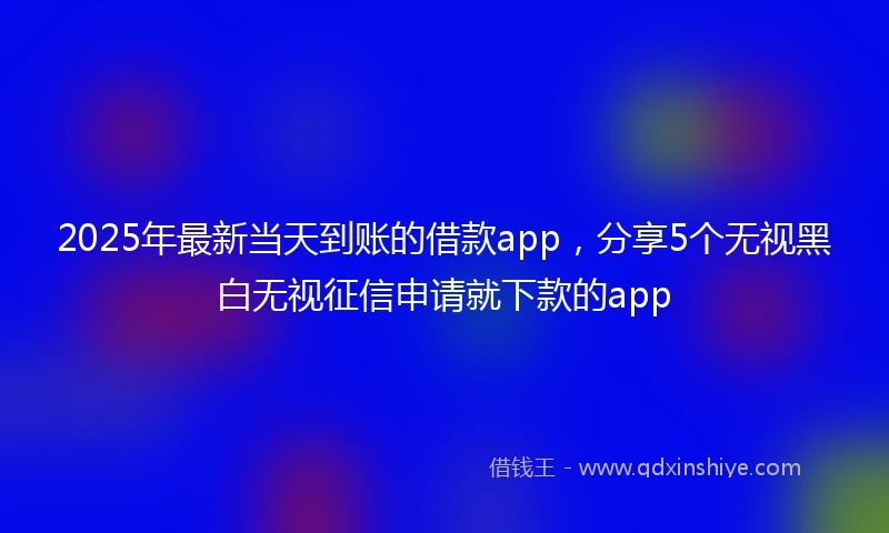 2025年最新当天到账的借款app，分享5个无视黑白无视征信申请就下款的app