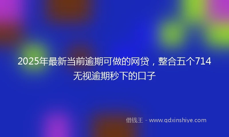 2025年最新当前逾期可做的网贷，整合五个714无视逾期秒下的口子
