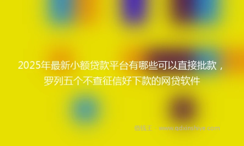 2025年最新小额贷款平台有哪些可以直接批款，罗列五个不查征信好下款的网贷软件