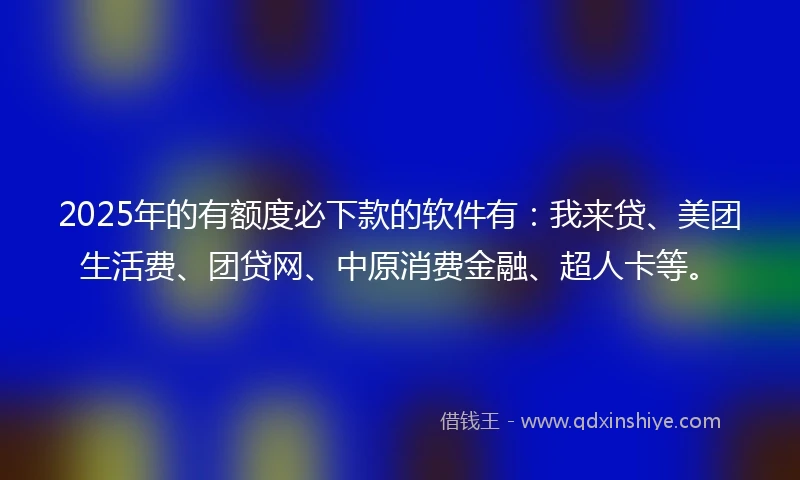 2025年的有额度必下款的软件有：我来贷、美团生活费、团贷网、中原消费金融、超人卡等。