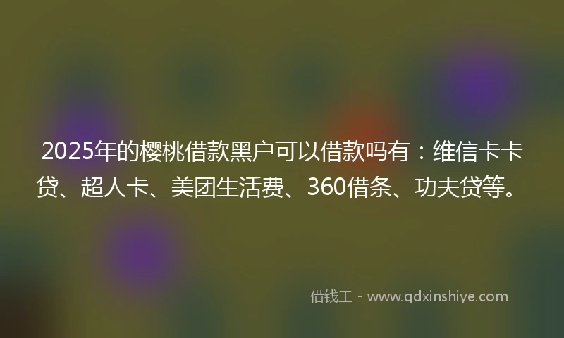 2025年的樱桃借款黑户可以借款吗有：维信卡卡贷、超人卡、美团生活费、360借条、功夫贷等。