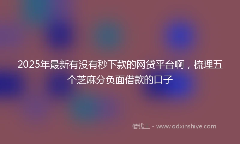 2025年最新有没有秒下款的网贷平台啊，梳理五个芝麻分负面借款的口子