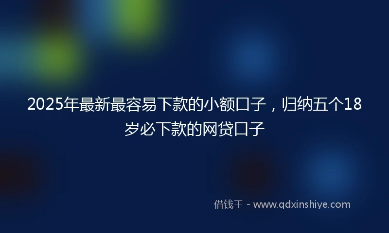 2025年最新最容易下款的小额口子，归纳五个18岁必下款的网贷口子