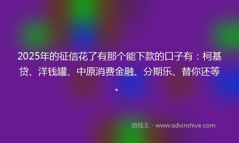 2025年的征信花了有那个能下款的口子有：柯基贷、洋钱罐、中原消费金融、分期乐、替你还等。