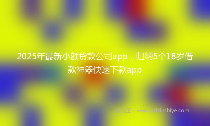 2025年最新小额贷款公司app，归纳5个18岁借款神器快速下款app