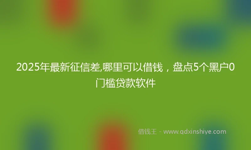 2025年最新征信差,哪里可以借钱，盘点5个黑户0门槛贷款软件