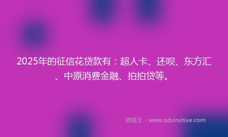2025年的征信花贷款有：超人卡、还呗、东方汇、中原消费金融、拍拍贷等。
