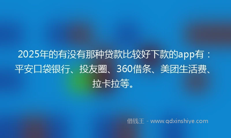 2025年的有没有那种贷款比较好下款的app有：平安口袋银行、投友圈、360借条、美团生活费、拉卡拉等。