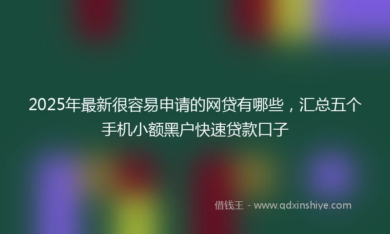 2025年最新很容易申请的网贷有哪些，汇总五个手机小额黑户快速贷款口子