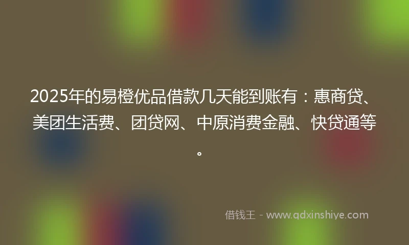 2025年的易橙优品借款几天能到账有：惠商贷、美团生活费、团贷网、中原消费金融、快贷通等。