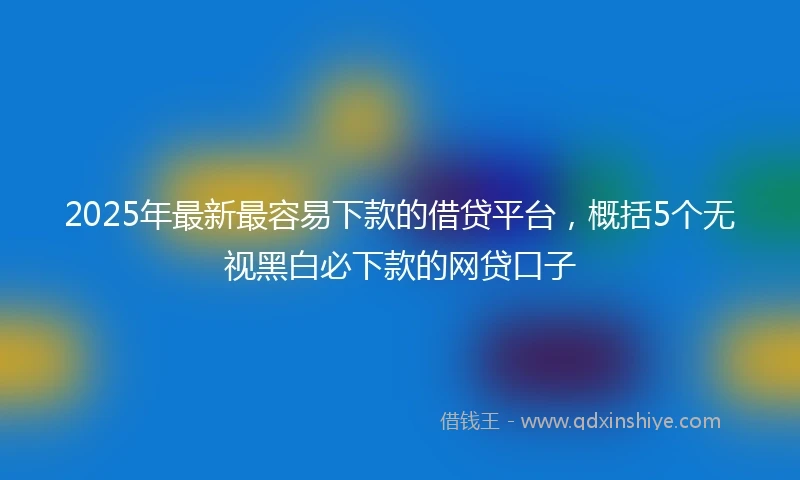 2025年最新最容易下款的借贷平台，概括5个无视黑白必下款的网贷口子