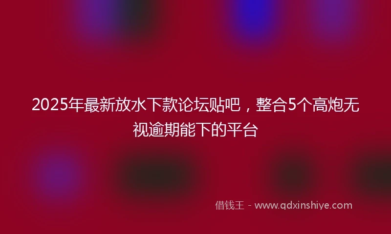 2025年最新放水下款论坛贴吧，整合5个高炮无视逾期能下的平台