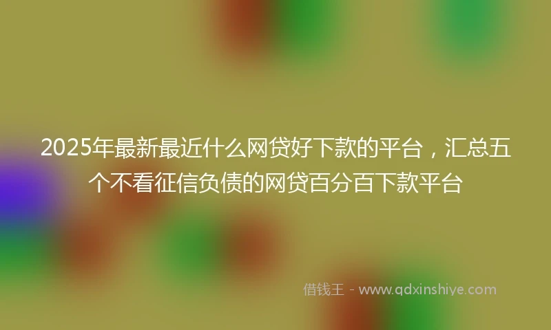 2025年最新最近什么网贷好下款的平台，汇总五个不看征信负债的网贷百分百下款平台