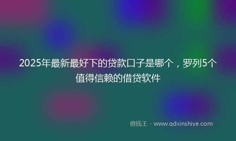 2025年最新最好下的贷款口子是哪个，罗列5个值得信赖的借贷软件