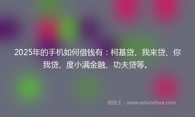 2025年的手机如何借钱有：柯基贷、我来贷、你我贷、度小满金融、功夫贷等。