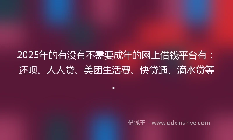 2025年的有没有不需要成年的网上借钱平台有:还呗、人人贷、美团生活费、快贷通、滴水贷等。