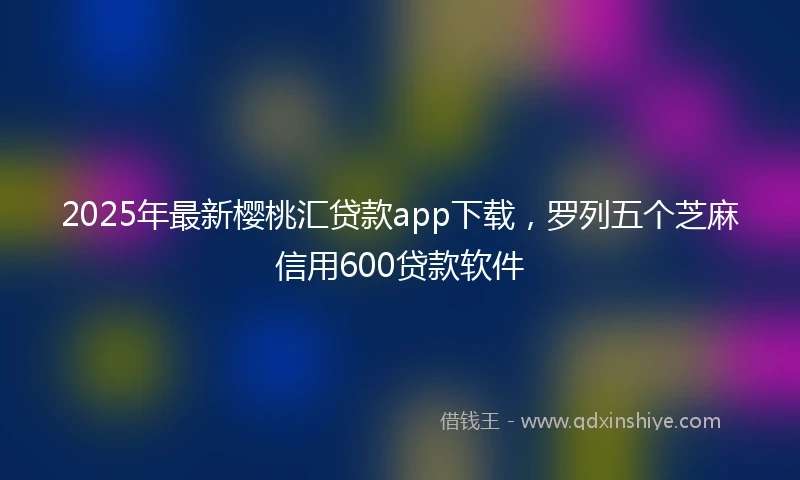 2025年最新樱桃汇贷款app下载，罗列五个芝麻信用600贷款软件