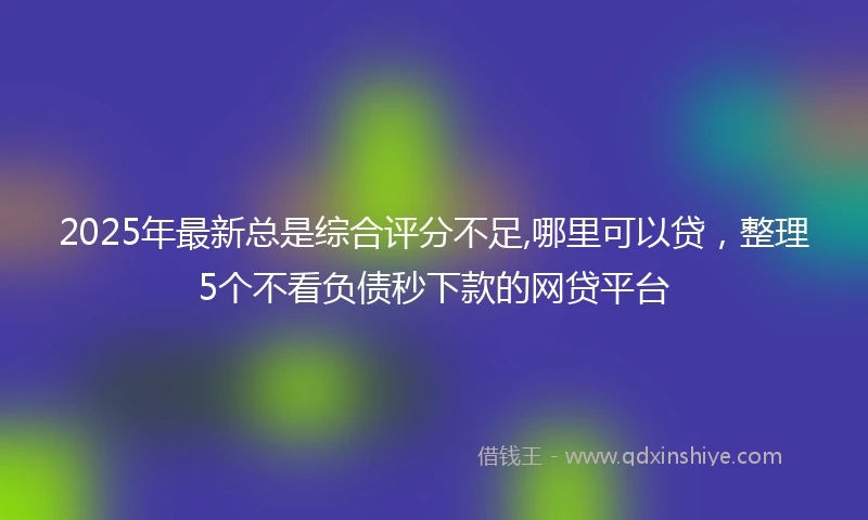2025年最新总是综合评分不足,哪里可以贷，整理5个不看负债秒下款的网贷平台