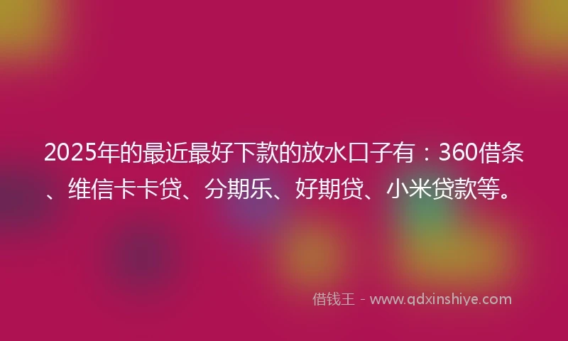 2025年的最近最好下款的放水口子有：360借条、维信卡卡贷、分期乐、好期贷、小米贷款等。