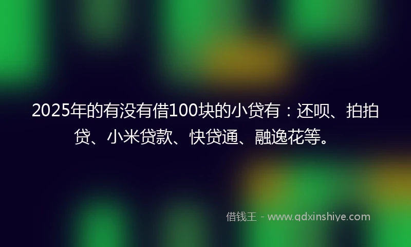2025年的有没有借100块的小贷有：还呗、拍拍贷、小米贷款、快贷通、融逸花等。