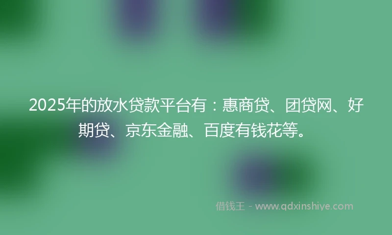 2025年的放水贷款平台有：惠商贷、团贷网、好期贷、京东金融、百度有钱花等。