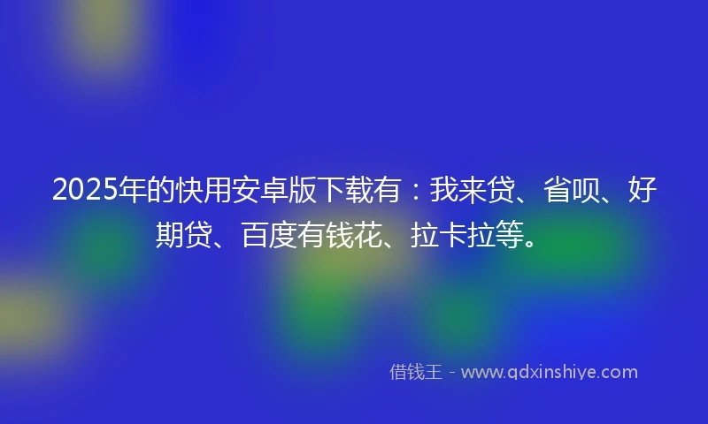 2025年的快用安卓版下载有：我来贷、省呗、好期贷、百度有钱花、拉卡拉等。