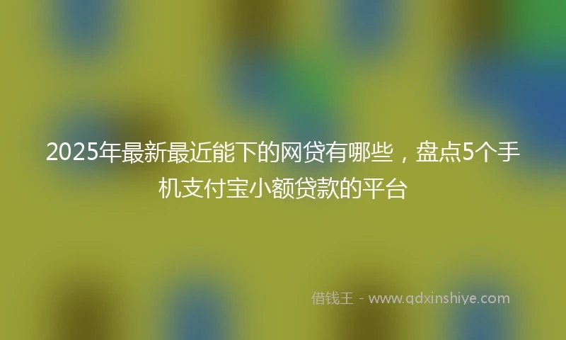 2025年最新最近能下的网贷有哪些，盘点5个手机支付宝小额贷款的平台