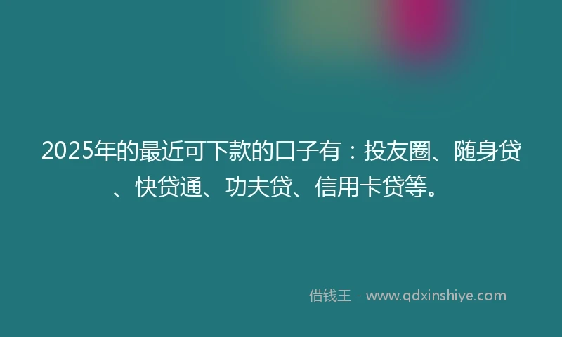 2025年的最近可下款的口子有：投友圈、随身贷、快贷通、功夫贷、信用卡贷等。