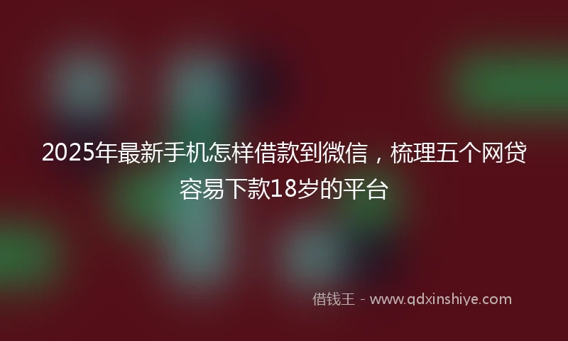 2025年最新手机怎样借款到微信，梳理五个网贷容易下款18岁的平台