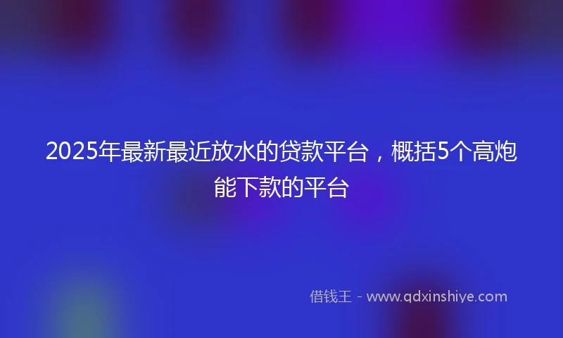 2025年最新最近放水的贷款平台，概括5个高炮能下款的平台