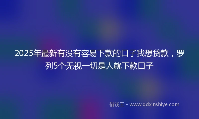 2025年最新有没有容易下款的口子我想贷款，罗列5个无视一切是人就下款口子