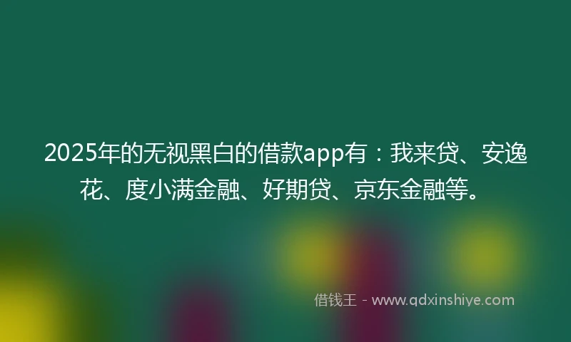2025年的无视黑白的借款app有：我来贷、安逸花、度小满金融、好期贷、京东金融等。