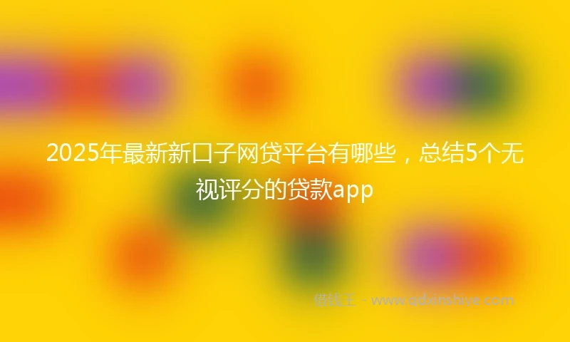2025年最新新口子网贷平台有哪些，总结5个无视评分的贷款app