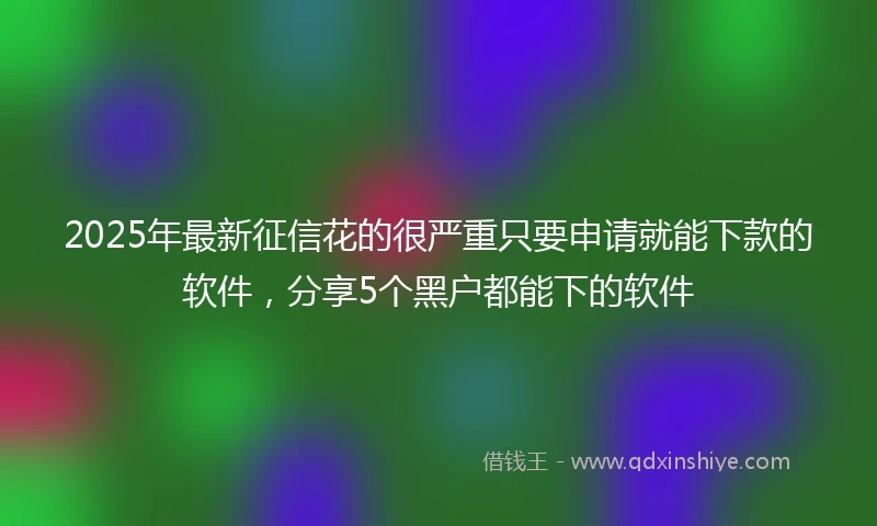 2025年最新征信花的很严重只要申请就能下款的软件，分享5个黑户都能下的软件
