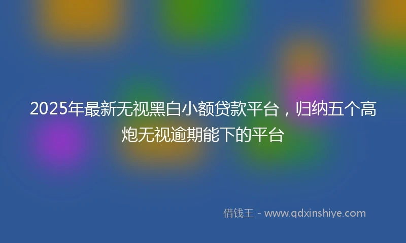 2025年最新无视黑白小额贷款平台，归纳五个高炮无视逾期能下的平台